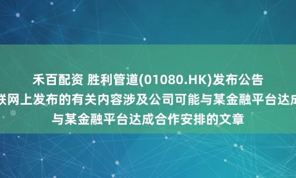 禾百配资 胜利管道(01080.HK)发布公告，公司注意到互联网上发布的有关内容涉及公司可能与某金融平台达成合作安排的文章