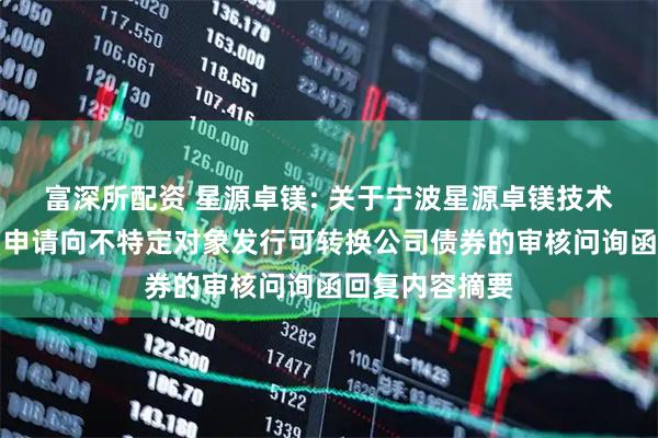 富深所配资 星源卓镁: 关于宁波星源卓镁技术股份有限公司申请向不特定对象发行可转换公司债券的审核问询函回复内容摘要