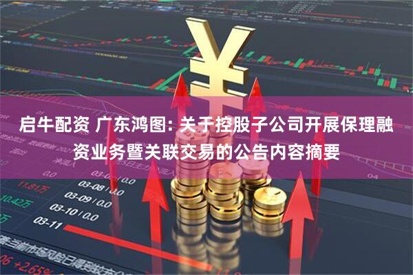 启牛配资 广东鸿图: 关于控股子公司开展保理融资业务暨关联交易的公告内容摘要