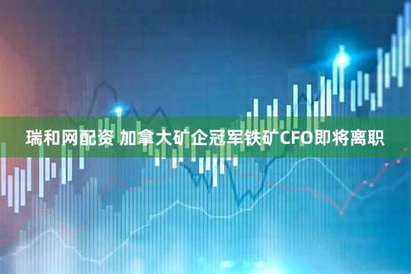瑞和网配资 加拿大矿企冠军铁矿CFO即将离职