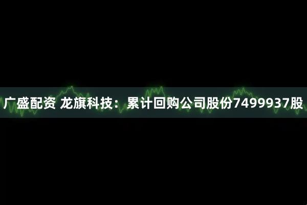 广盛配资 龙旗科技：累计回购公司股份7499937股