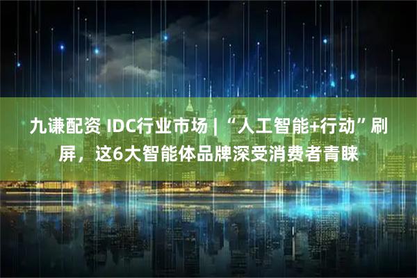 九谦配资 IDC行业市场 | “人工智能+行动”刷屏，这6大智能体品牌深受消费者青睐