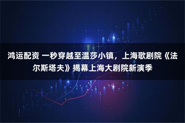 鸿运配资 一秒穿越至温莎小镇，上海歌剧院《法尔斯塔夫》揭幕上海大剧院新演季