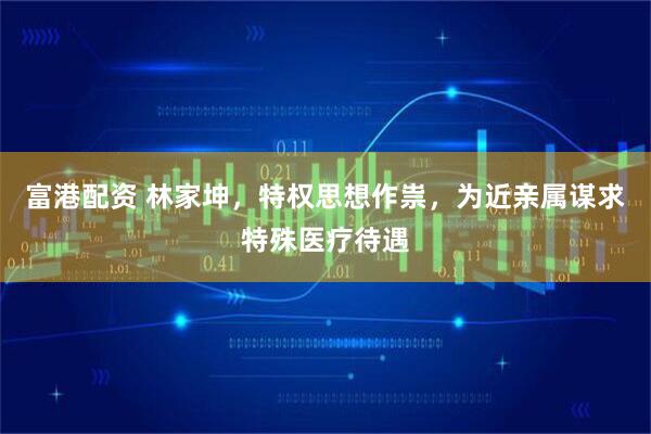 富港配资 林家坤，特权思想作祟，为近亲属谋求特殊医疗待遇