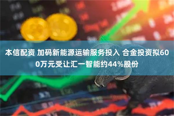 本信配资 加码新能源运输服务投入 合金投资拟600万元受让汇一智能约44%股份