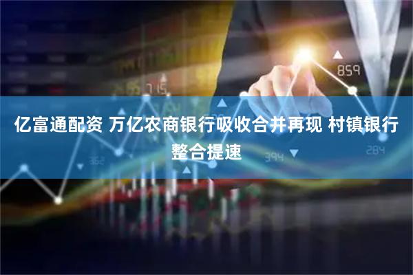 亿富通配资 万亿农商银行吸收合并再现 村镇银行整合提速