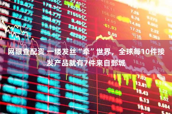 网眼查配资 一缕发丝“牵”世界，全球每10件接发产品就有7件来自鄄城