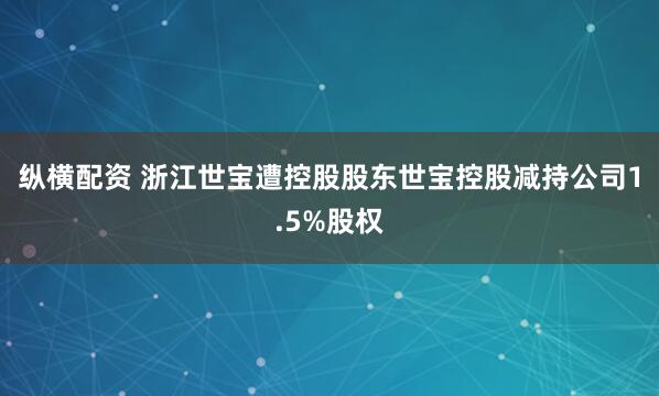 纵横配资 浙江世宝遭控股股东世宝控股减持公司1.5%股权