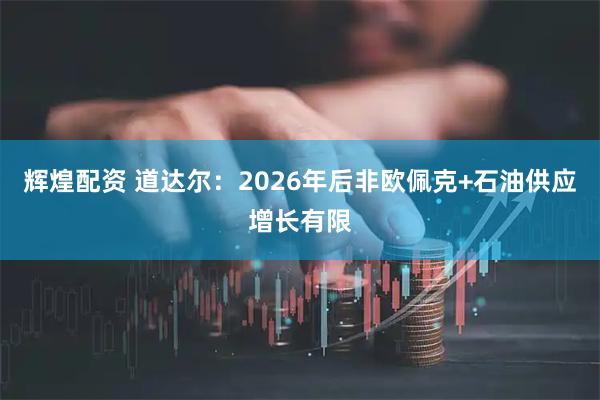 辉煌配资 道达尔：2026年后非欧佩克+石油供应增长有限