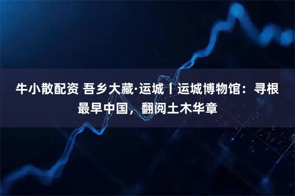 牛小散配资 吾乡大藏·运城丨运城博物馆：寻根最早中国，翻阅土木华章