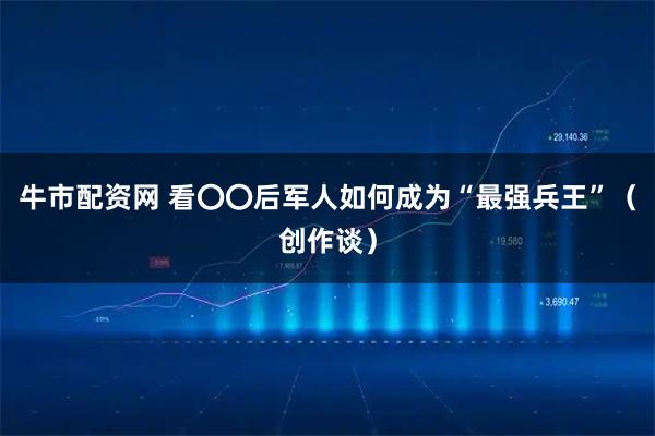 牛市配资网 看〇〇后军人如何成为“最强兵王”（创作谈）