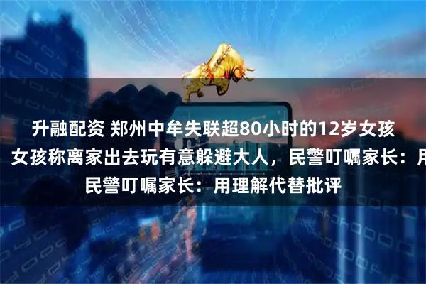 升融配资 郑州中牟失联超80小时的12岁女孩已被警方找到！女孩称离家出去玩有意躲避大人，民警叮嘱家长：用理解代替批评
