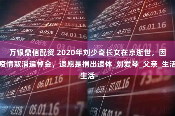 万银鼎信配资 2020年刘少奇长女在京逝世，因疫情取消追悼会，遗愿是捐出遗体_刘爱琴_父亲_生活