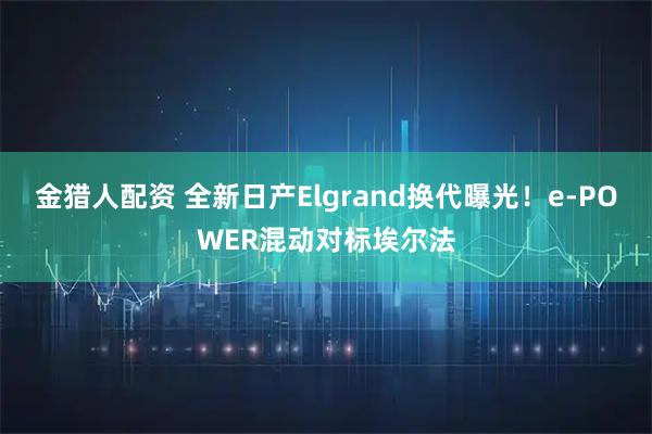 金猎人配资 全新日产Elgrand换代曝光！e-POWER混动对标埃尔法