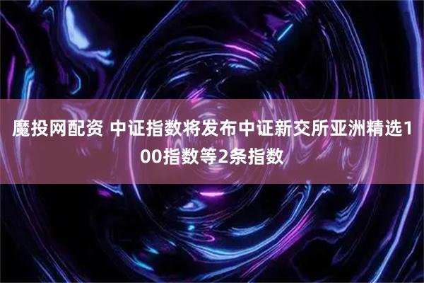 魔投网配资 中证指数将发布中证新交所亚洲精选100指数等2条指数