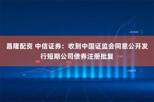 昌隆配资 中信证券：收到中国证监会同意公开发行短期公司债券注册批复