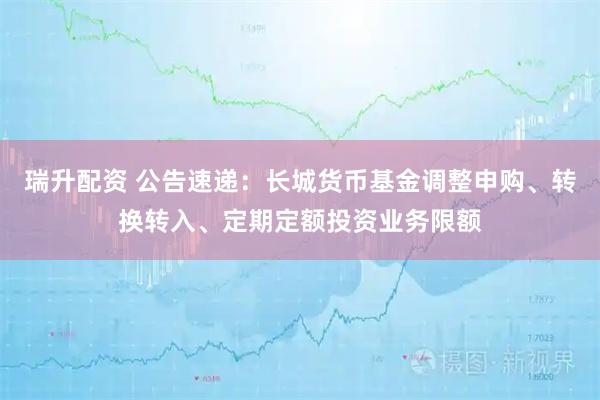 瑞升配资 公告速递：长城货币基金调整申购、转换转入、定期定额投资业务限额