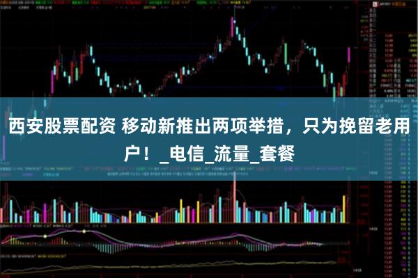 西安股票配资 移动新推出两项举措，只为挽留老用户！_电信_流量_套餐