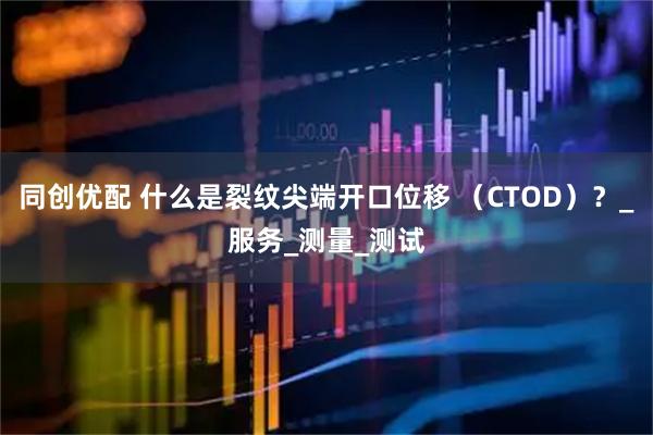 同创优配 什么是裂纹尖端开口位移 （CTOD）？_服务_测量_测试