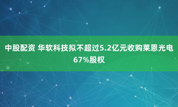 中股配资 华软科技拟不超过5.2亿元收购莱恩光电67%股权
