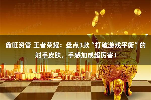鑫旺资管 王者荣耀：盘点3款“打破游戏平衡”的射手皮肤，手感加成超厉害！