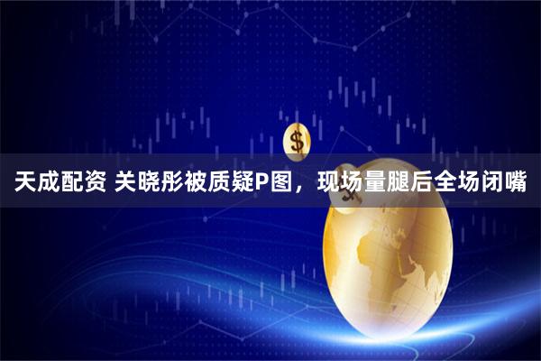天成配资 关晓彤被质疑P图，现场量腿后全场闭嘴