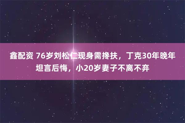 鑫配资 76岁刘松仁现身需搀扶,丁克30年晚年坦言后悔,小20岁妻子不离不弃