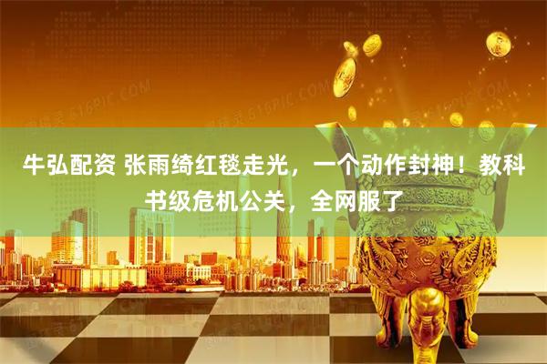 牛弘配资 张雨绮红毯走光，一个动作封神！教科书级危机公关，全网服了